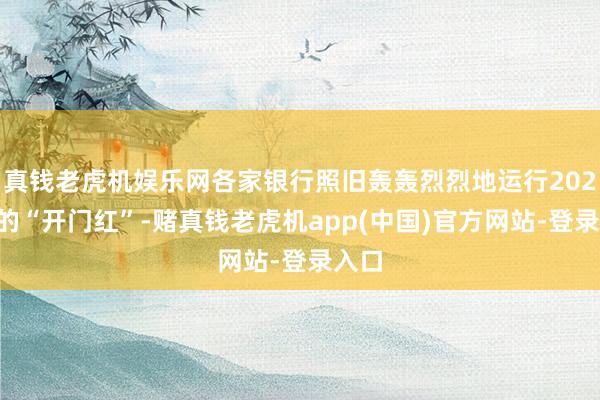 真钱老虎机娱乐网各家银行照旧轰轰烈烈地运行2025年的“开门红”-赌真钱老虎机app(中国)官方网站-登录入口