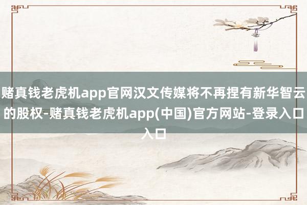 赌真钱老虎机app官网汉文传媒将不再捏有新华智云的股权-赌真钱老虎机app(中国)官方网站-登录入口