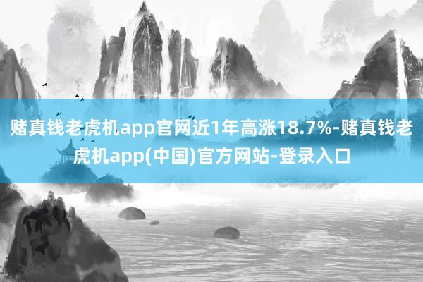 赌真钱老虎机app官网近1年高涨18.7%-赌真钱老虎机app(中国)官方网站-登录入口