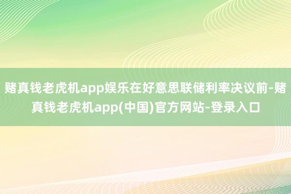 赌真钱老虎机app娱乐在好意思联储利率决议前-赌真钱老虎机app(中国)官方网站-登录入口