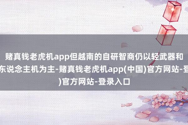 赌真钱老虎机app但越南的自研智商仍以轻武器和微型无东说念主机为主-赌真钱老虎机app(中国)官方网站-登录入口