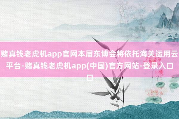 赌真钱老虎机app官网本届东博会将依托海关运用云平台-赌真钱老虎机app(中国)官方网站-登录入口