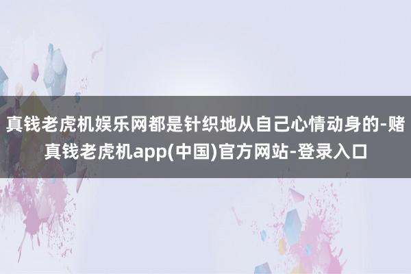 真钱老虎机娱乐网都是针织地从自己心情动身的-赌真钱老虎机app(中国)官方网站-登录入口