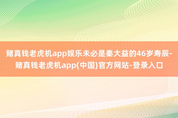 赌真钱老虎机app娱乐未必是秦大益的46岁寿辰-赌真钱老虎机app(中国)官方网站-登录入口