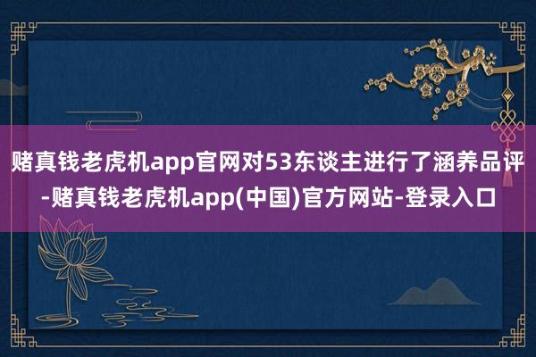 赌真钱老虎机app官网对53东谈主进行了涵养品评-赌真钱老虎机app(中国)官方网站-登录入口