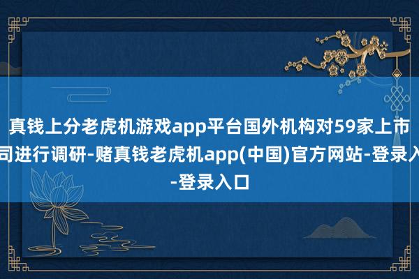 真钱上分老虎机游戏app平台国外机构对59家上市公司进行调研-赌真钱老虎机app(中国)官方网站-登录入口