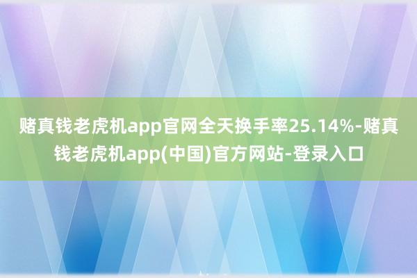 赌真钱老虎机app官网全天换手率25.14%-赌真钱老虎机app(中国)官方网站-登录入口