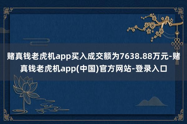 赌真钱老虎机app买入成交额为7638.88万元-赌真钱老虎机app(中国)官方网站-登录入口