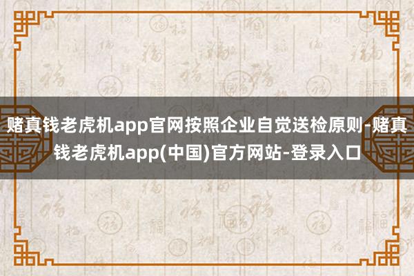 赌真钱老虎机app官网按照企业自觉送检原则-赌真钱老虎机app(中国)官方网站-登录入口