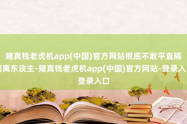 赌真钱老虎机app(中国)官方网站根底不敢平直隔别离东谈主-赌真钱老虎机app(中国)官方网站-登录入口