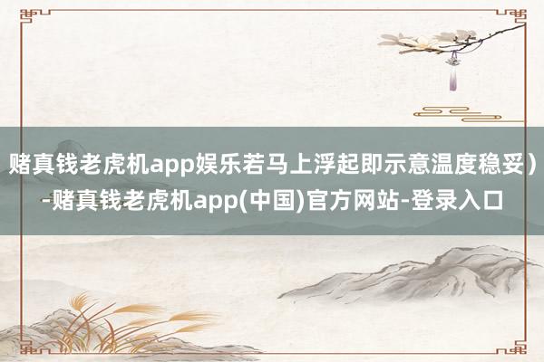 赌真钱老虎机app娱乐若马上浮起即示意温度稳妥）-赌真钱老虎机app(中国)官方网站-登录入口