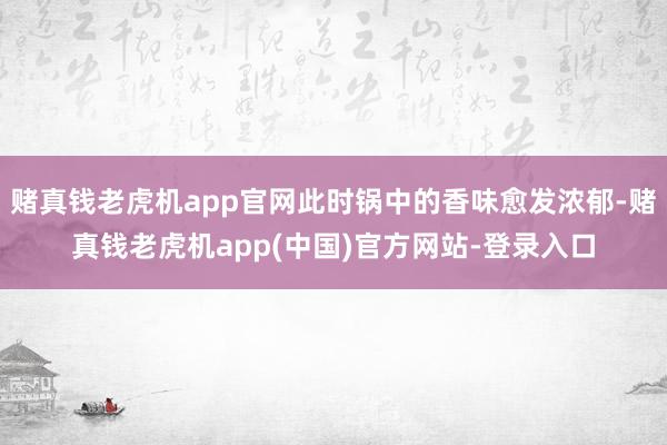 赌真钱老虎机app官网此时锅中的香味愈发浓郁-赌真钱老虎机app(中国)官方网站-登录入口