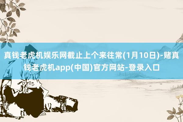 真钱老虎机娱乐网截止上个来往常(1月10日)-赌真钱老虎机app(中国)官方网站-登录入口