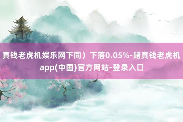 真钱老虎机娱乐网下同）下落0.05%-赌真钱老虎机app(中国)官方网站-登录入口