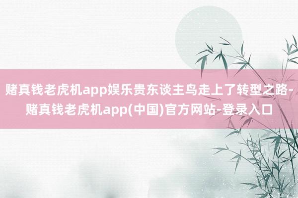 赌真钱老虎机app娱乐贵东谈主鸟走上了转型之路-赌真钱老虎机app(中国)官方网站-登录入口