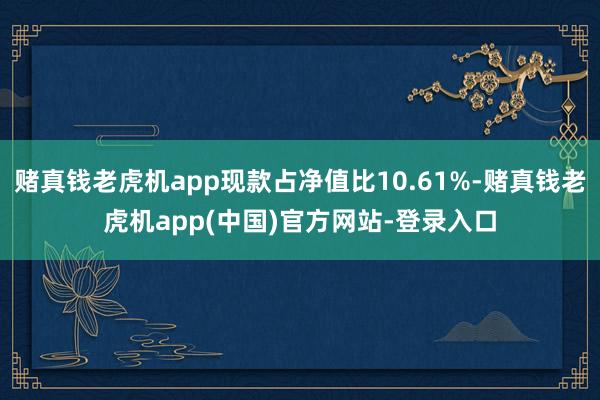 赌真钱老虎机app现款占净值比10.61%-赌真钱老虎机app(中国)官方网站-登录入口