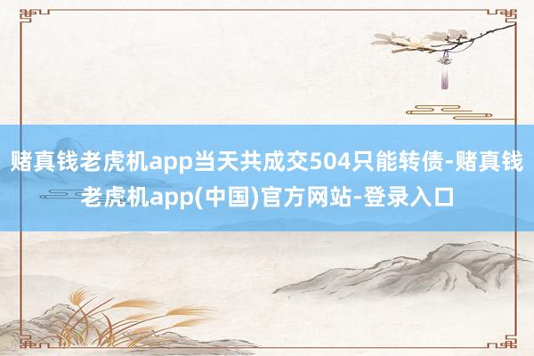 赌真钱老虎机app当天共成交504只能转债-赌真钱老虎机app(中国)官方网站-登录入口