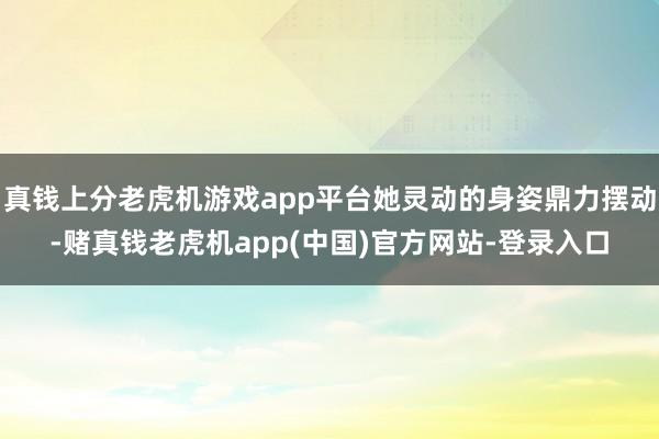 真钱上分老虎机游戏app平台她灵动的身姿鼎力摆动-赌真钱老虎机app(中国)官方网站-登录入口