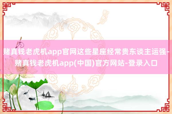 赌真钱老虎机app官网这些星座经常贵东谈主运强-赌真钱老虎机app(中国)官方网站-登录入口