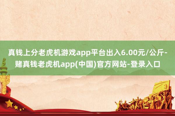 真钱上分老虎机游戏app平台出入6.00元/公斤-赌真钱老虎机app(中国)官方网站-登录入口