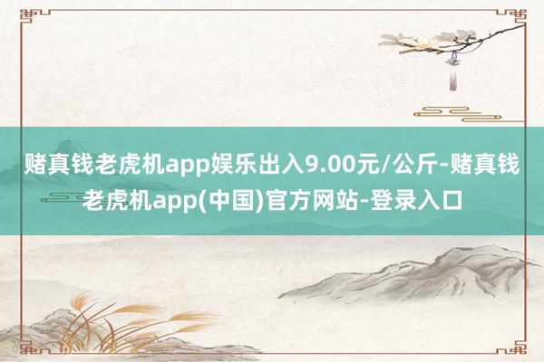 赌真钱老虎机app娱乐出入9.00元/公斤-赌真钱老虎机app(中国)官方网站-登录入口