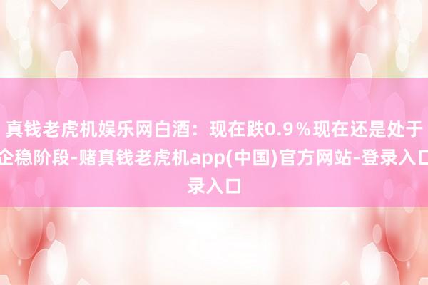 真钱老虎机娱乐网白酒：现在跌0.9％现在还是处于企稳阶段-赌真钱老虎机app(中国)官方网站-登录入口