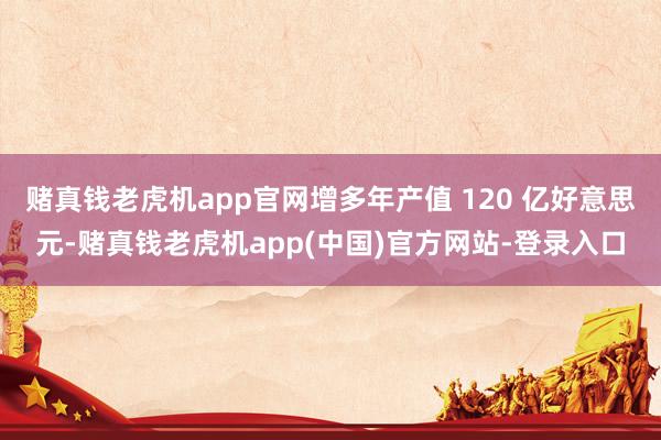 赌真钱老虎机app官网增多年产值 120 亿好意思元-赌真钱老虎机app(中国)官方网站-登录入口