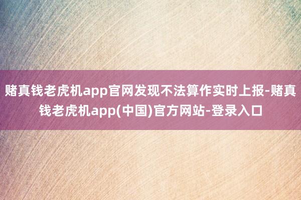 赌真钱老虎机app官网发现不法算作实时上报-赌真钱老虎机app(中国)官方网站-登录入口