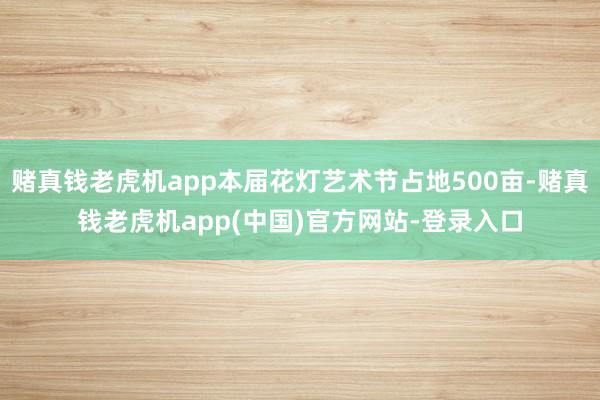 赌真钱老虎机app本届花灯艺术节占地500亩-赌真钱老虎机app(中国)官方网站-登录入口