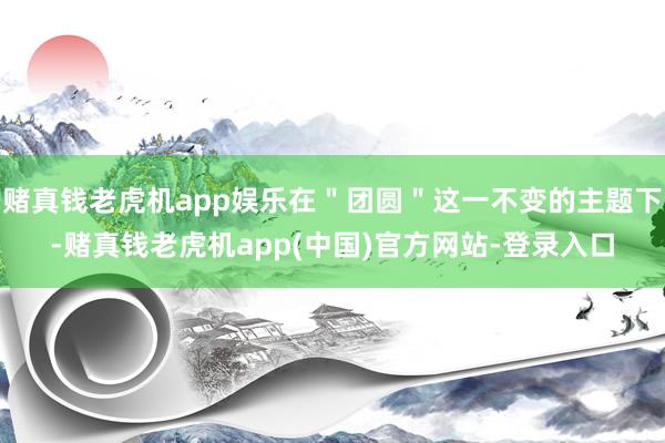 赌真钱老虎机app娱乐在＂团圆＂这一不变的主题下-赌真钱老虎机app(中国)官方网站-登录入口