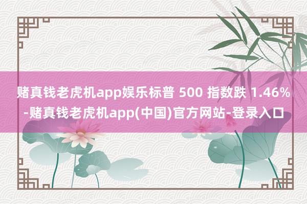 赌真钱老虎机app娱乐标普 500 指数跌 1.46%-赌真钱老虎机app(中国)官方网站-登录入口