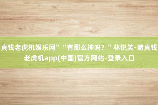 真钱老虎机娱乐网”“有那么神吗？”林锐笑-赌真钱老虎机app(中国)官方网站-登录入口