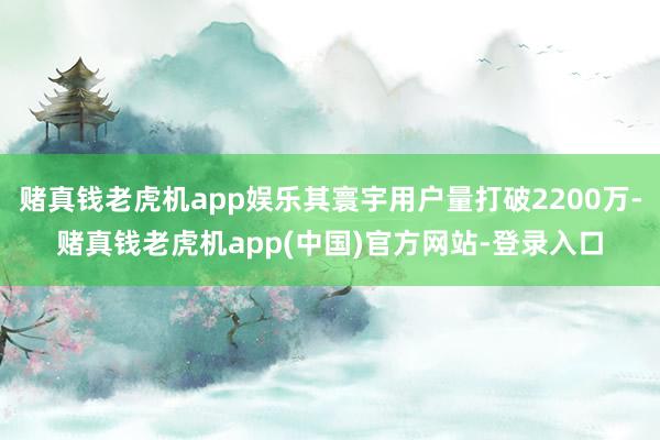 赌真钱老虎机app娱乐其寰宇用户量打破2200万-赌真钱老虎机app(中国)官方网站-登录入口