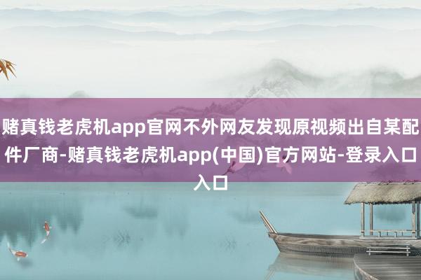 赌真钱老虎机app官网不外网友发现原视频出自某配件厂商-赌真钱老虎机app(中国)官方网站-登录入口