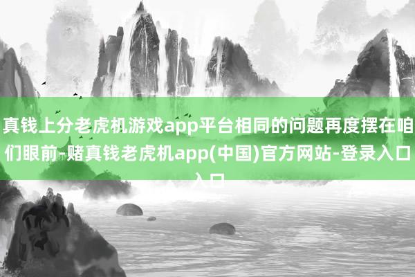 真钱上分老虎机游戏app平台相同的问题再度摆在咱们眼前-赌真钱老虎机app(中国)官方网站-登录入口