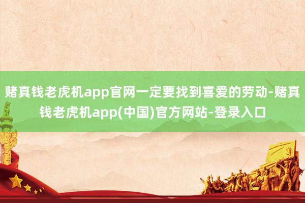 赌真钱老虎机app官网一定要找到喜爱的劳动-赌真钱老虎机app(中国)官方网站-登录入口