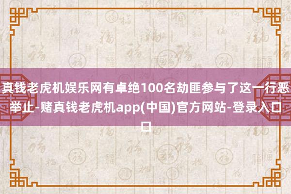 真钱老虎机娱乐网有卓绝100名劫匪参与了这一行恶举止-赌真钱老虎机app(中国)官方网站-登录入口