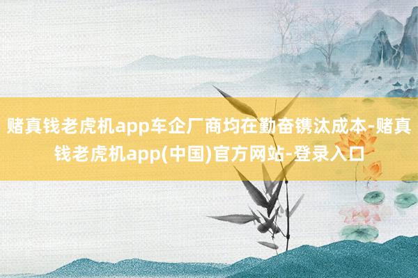 赌真钱老虎机app车企厂商均在勤奋镌汰成本-赌真钱老虎机app(中国)官方网站-登录入口