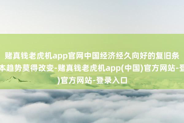 赌真钱老虎机app官网中国经济经久向好的复旧条件和基本趋势莫得改变-赌真钱老虎机app(中国)官方网站-登录入口