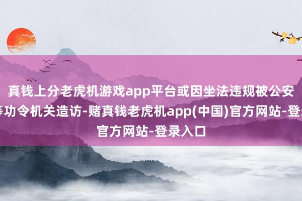 真钱上分老虎机游戏app平台或因坐法违规被公安机关等功令机关造访-赌真钱老虎机app(中国)官方网站-登录入口