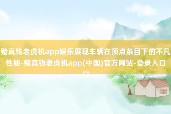 赌真钱老虎机app娱乐展现车辆在顶点条目下的不凡性能-赌真钱老虎机app(中国)官方网站-登录入口