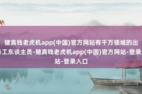 赌真钱老虎机app(中国)官方网站有千万领域的出门务工东谈主员-赌真钱老虎机app(中国)官方网站-登录入口