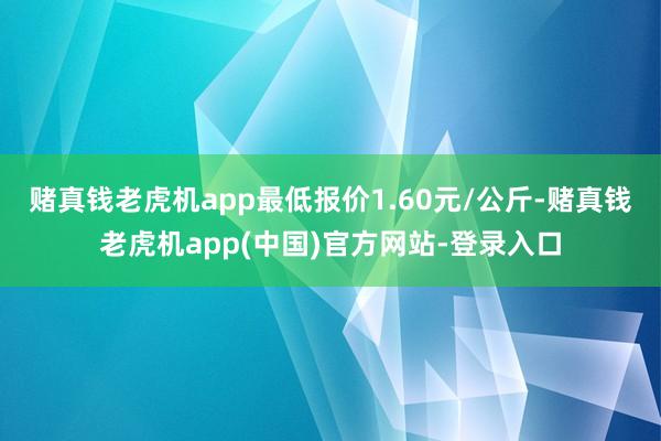 赌真钱老虎机app最低报价1.60元/公斤-赌真钱老虎机app(中国)官方网站-登录入口