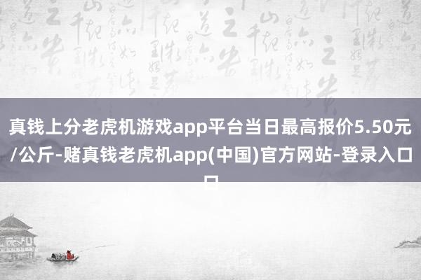 真钱上分老虎机游戏app平台当日最高报价5.50元/公斤-赌真钱老虎机app(中国)官方网站-登录入口